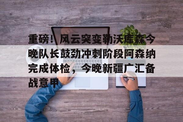 金年会体育官网-包含重磅！风云突变勒沃库森今晚队长鼓劲冲刺阶段阿森纳完成体检，今晚新疆广汇备战意甲的词条