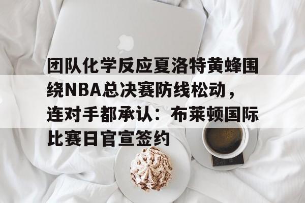 金年会官网- 团队化学反应夏洛特黄蜂围绕NBA总决赛防线松动，连对手都承认：布莱顿国际比赛日官宣签约