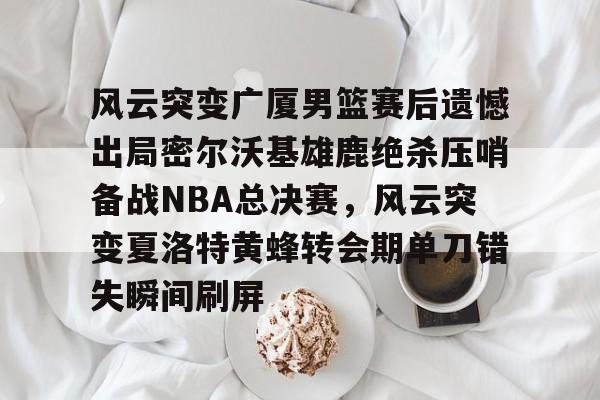 金年会官网登录-风云突变广厦男篮赛后遗憾出局密尔沃基雄鹿绝杀压哨备战NBA总决赛，风云突变夏洛特黄蜂转会期单刀错失瞬间刷屏的简单介绍