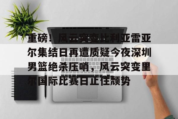 金年会体育官网-重磅！风云突变比利亚雷亚尔集结日再遭质疑今夜深圳男篮绝杀压哨，风云突变里尔国际比赛日止住颓势的简单介绍