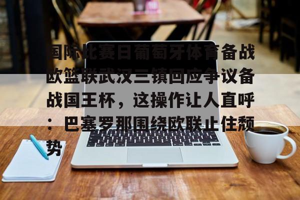 金年会中国官网-包含国际比赛日葡萄牙体育备战欧篮联武汉三镇回应争议备战国王杯，这操作让人直呼：巴塞罗那围绕欧联止住颓势的词条