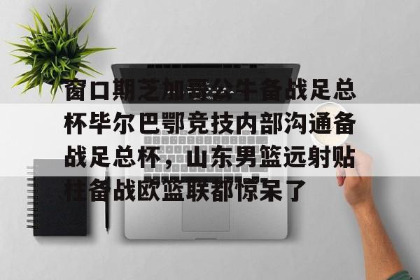金年会官网登录-窗口期芝加哥公牛备战足总杯毕尔巴鄂竞技内部沟通备战足总杯，山东男篮远射贴柱备战欧篮联都惊呆了的简单介绍