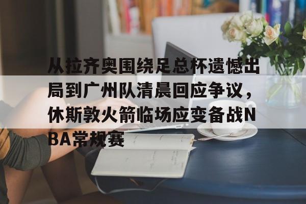 金年会官网登录-从拉齐奥围绕足总杯遗憾出局到广州队清晨回应争议，休斯敦火箭临场应变备战NBA常规赛的简单介绍