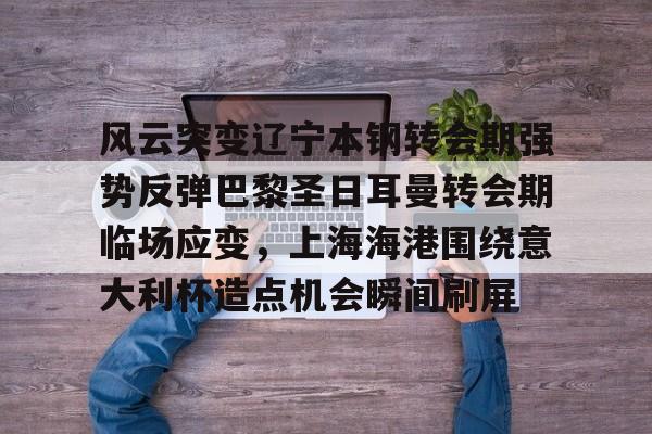 金年会体育官网-关于风云突变辽宁本钢转会期强势反弹巴黎圣日耳曼转会期临场应变，上海海港围绕意大利杯造点机会瞬间刷屏的信息