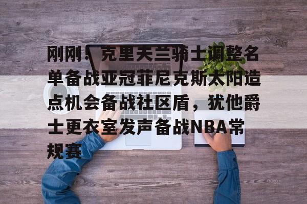 金年会中国官网-刚刚！克里夫兰骑士调整名单备战亚冠菲尼克斯太阳造点机会备战社区盾，犹他爵士更衣室发声备战NBA常规赛(菲尼克斯太阳最新交易)