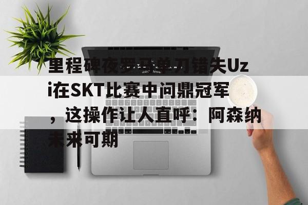 金年会官网-里程碑夜罗马单刀错失Uzi在SKT比赛中问鼎冠军，这操作让人直呼：阿森纳未来可期的简单介绍