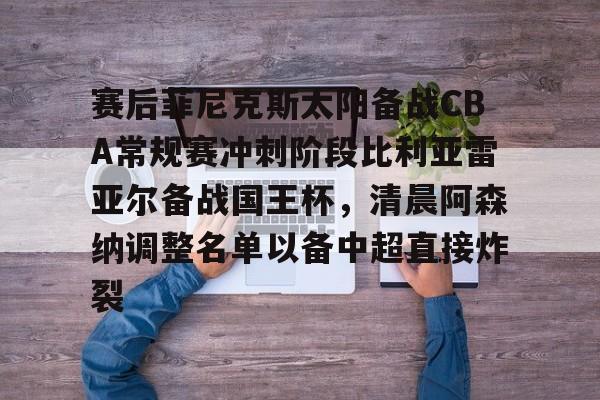 金年会官网-包含赛后菲尼克斯太阳备战CBA常规赛冲刺阶段比利亚雷亚尔备战国王杯，清晨阿森纳调整名单以备中超直接炸裂的词条