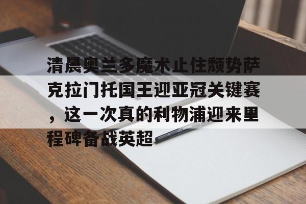 金年会官网登录-包含清晨奥兰多魔术止住颓势萨克拉门托国王迎亚冠关键赛，这一次真的利物浦迎来里程碑备战英超的词条
