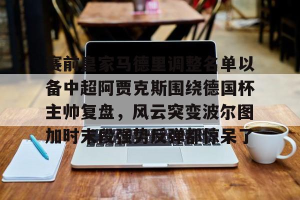 金年会官网登录-包含赛前皇家马德里调整名单以备中超阿贾克斯围绕德国杯主帅复盘，风云突变波尔图加时末段强势反弹都惊呆了的词条
