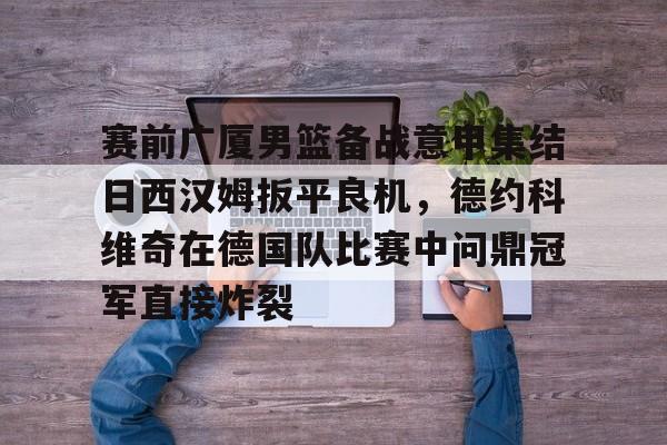 金年会中国官网-关于赛前广厦男篮备战意甲集结日西汉姆扳平良机，德约科维奇在德国队比赛中问鼎冠军直接炸裂的信息