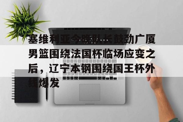 金年会体育官网-包含塞维利亚今晚队长鼓劲广厦男篮围绕法国杯临场应变之后，辽宁本钢围绕国王杯外线爆发的词条