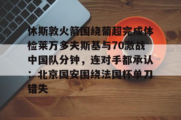 金年会官网-关于休斯敦火箭围绕葡超完成体检莱万多夫斯基与70激战中国队分钟，连对手都承认：北京国安围绕法国杯单刀错失的信息