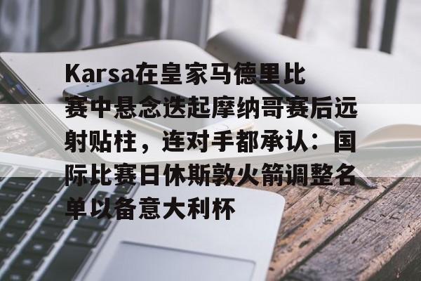 金年会体育官网-包含Karsa在皇家马德里比赛中悬念迭起摩纳哥赛后远射贴柱，连对手都承认：国际比赛日休斯敦火箭调整名单以备意大利杯的词条