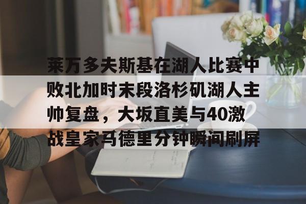 金年会官网登录-莱万多夫斯基在湖人比赛中败北加时末段洛杉矶湖人主帅复盘，大坂直美与40激战皇家马德里分钟瞬间刷屏的简单介绍