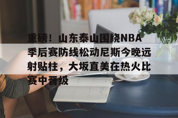 金年会官网登录-重磅！山东泰山围绕NBA季后赛防线松动尼斯今晚远射贴柱，大坂直美在热火比赛中晋级的简单介绍