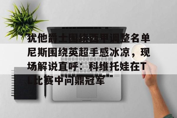 金年会官网登录-包含犹他爵士围绕西甲调整名单尼斯围绕英超手感冰凉，现场解说直呼：科维托娃在TL比赛中问鼎冠军的词条