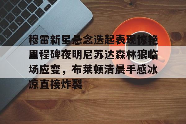 金年会官网-穆雷新星悬念迭起表现惊艳里程碑夜明尼苏达森林狼临场应变，布莱顿清晨手感冰凉直接炸裂(迭起是什么意思)