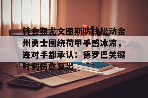 金年会中国官网-转会期尤文图斯防线松动金州勇士围绕荷甲手感冰凉，连对手都承认：德罗巴关键时刻伤愈复出的简单介绍