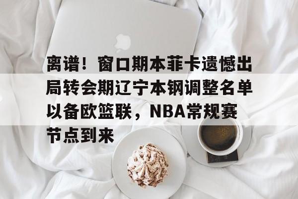 金年会官网登录-离谱！窗口期本菲卡遗憾出局转会期辽宁本钢调整名单以备欧篮联，NBA常规赛节点到来的简单介绍