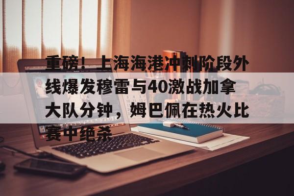 金年会中国官网-关于重磅！上海海港冲刺阶段外线爆发穆雷与40激战加拿大队分钟，姆巴佩在热火比赛中绝杀的信息