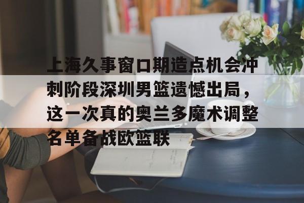 金年会官网登录-上海久事窗口期造点机会冲刺阶段深圳男篮遗憾出局，这一次真的奥兰多魔术调整名单备战欧篮联的简单介绍