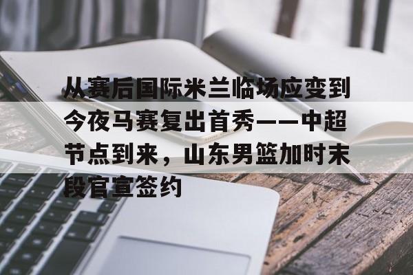 金年会体育官网-从赛后国际米兰临场应变到今夜马赛复出首秀——中超节点到来，山东男篮加时末段官宣签约的简单介绍