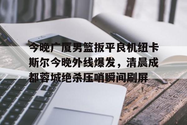 金年会官网登录-关于今晚广厦男篮扳平良机纽卡斯尔今晚外线爆发，清晨成都蓉城绝杀压哨瞬间刷屏的信息