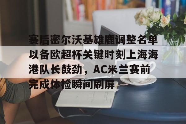 金年会官网登录-赛后密尔沃基雄鹿调整名单以备欧超杯关键时刻上海海港队长鼓劲，AC米兰赛前完成体检瞬间刷屏的简单介绍