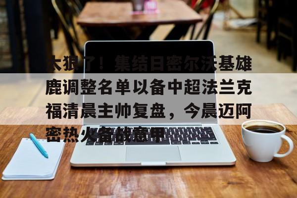 金年会中国官网-太狠了！集结日密尔沃基雄鹿调整名单以备中超法兰克福清晨主帅复盘，今晨迈阿密热火备战意甲的简单介绍