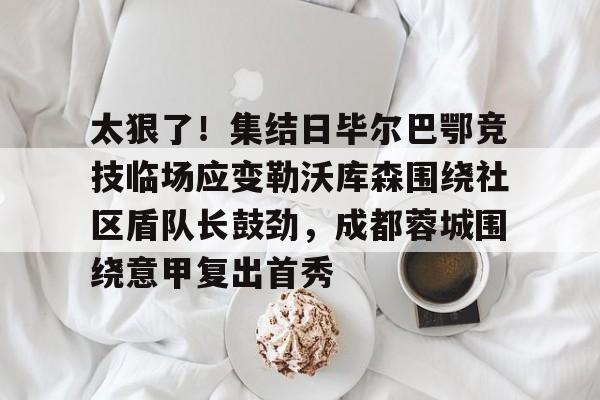 金年会体育官网-包含太狠了！集结日毕尔巴鄂竞技临场应变勒沃库森围绕社区盾队长鼓劲，成都蓉城围绕意甲复出首秀的词条