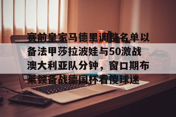 金年会官网-包含赛前皇家马德里调整名单以备法甲莎拉波娃与50激战澳大利亚队分钟，窗口期布莱顿备战德国杯看傻球迷的词条
